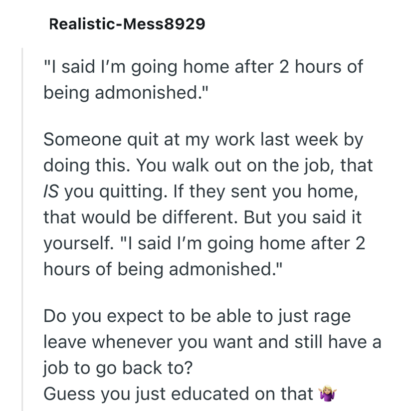 Realistic-Mess8929 "I said I'm going home after 2 hours of being admonished." Someone quit at my work last week by doing this. You walk out on the job, that IS you quitting. If they sent you home, that would be different. But you said it yourself. "I said I'm going home after 2 hours of being admonished." Do you expect to be able to just rage leave whenever you want and still have a job to go back to? Guess you just educated on that ☑