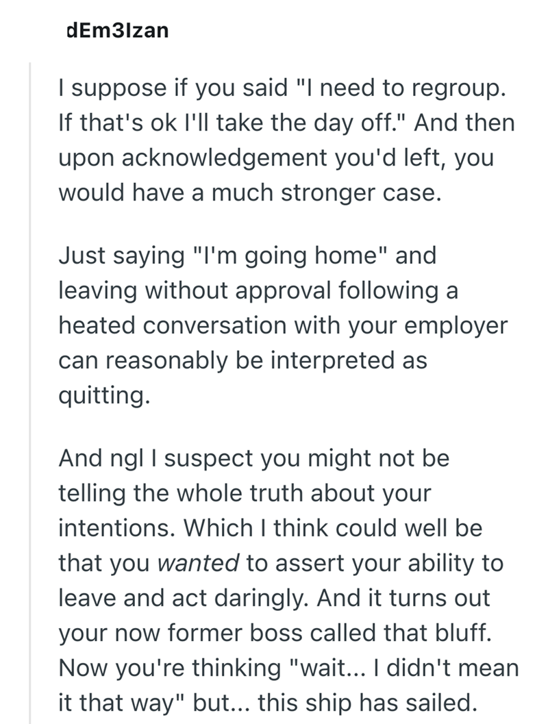 dEm3lzan I suppose if you said "I need to regroup. If that's ok I'll take the day off." And then upon acknowledgement you'd left, you would have a much stronger case. Just saying "I'm going home" and leaving without approval following a heated conversation with your employer can reasonably be interpreted as quitting. And ngl I suspect you might not be telling the whole truth about your intentions. Which I think could well be that you wanted to assert your ability to leave and act daringly. And i