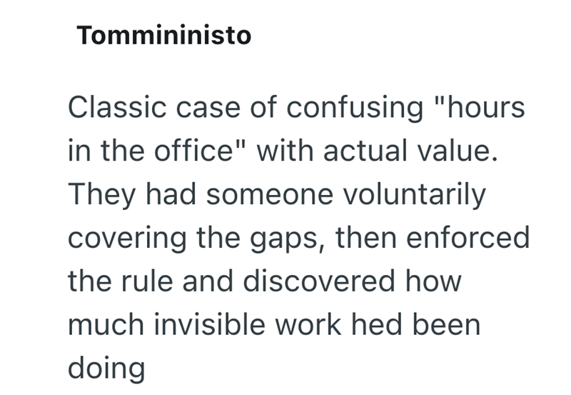 Tommininisto Classic case of confusing "hours in the office" with actual value. They had someone voluntarily covering the gaps, then enforced the rule and discovered how much invisible work hed been doing