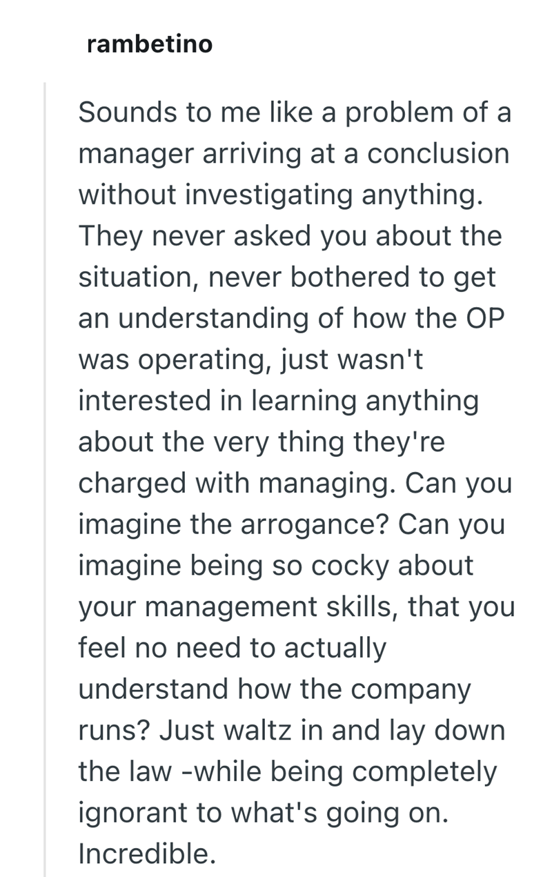 rambetino Sounds to me like a problem of a manager arriving at a conclusion without investigating anything. They never asked you about the situation, never bothered to get an understanding of how the OP was operating, just wasn't interested in learning anything about the very thing they're charged with managing. Can you imagine the arrogance? Can you imagine being so cocky about your management skills, that you feel no need to actually understand how the company runs? Just waltz in and lay down