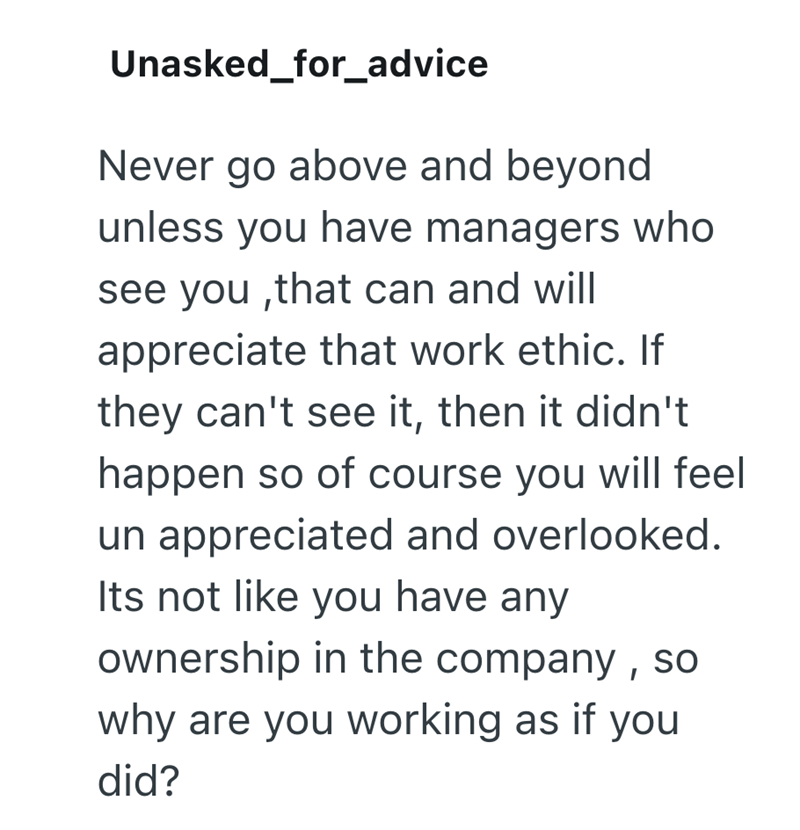 Unasked_for_advice Never go above and beyond unless you have managers who see you,that can and will appreciate that work ethic. If they can't see it, then it didn't happen so of course you will feel un appreciated and overlooked. Its not like you have any ownership in the company, why are you working as if you did?