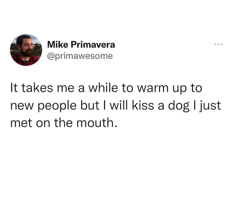 Mike Primavera @primawesome It takes me a while to warm up to 000 new people but I will kiss a dog I just met on the mouth.