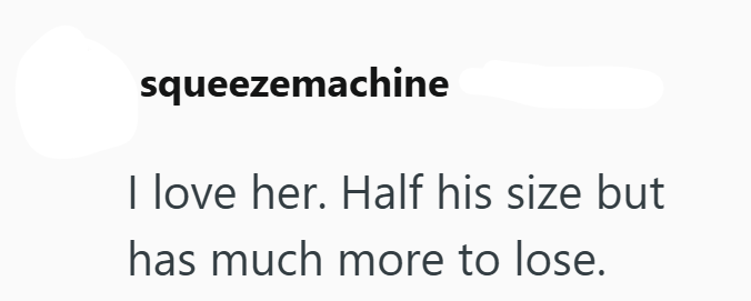 squeezemachine I love her. Half his size but has much more to lose.