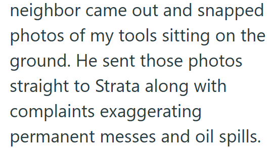 neighbor came out and snapped photos of my tools sitting on the ground. He sent those photos straight to Strata along with complaints exaggerating permanent messes and oil spills.