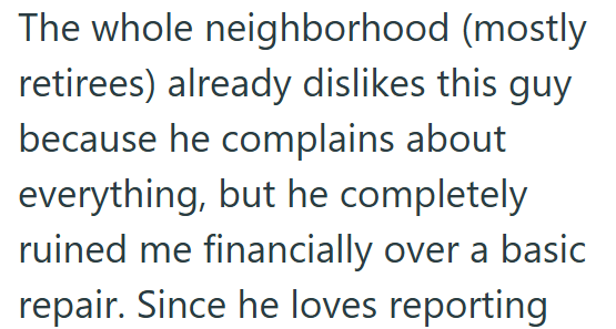 The whole neighborhood (mostly retirees) already dislikes this guy because he complains about everything, but he completely ruined me financially over a basic repair. Since he loves reporting