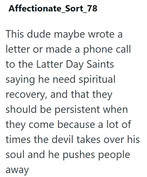 Affectionate_Sort_78 This dude maybe wrote a letter or made a phone call to the Latter Day Saints saying he need spiritual recovery, and that they should be persistent when they come because a lot of times the devil takes over his soul and he pushes people away