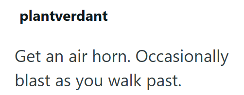 plantverdant Get an air horn. Occasionally blast as you walk past.