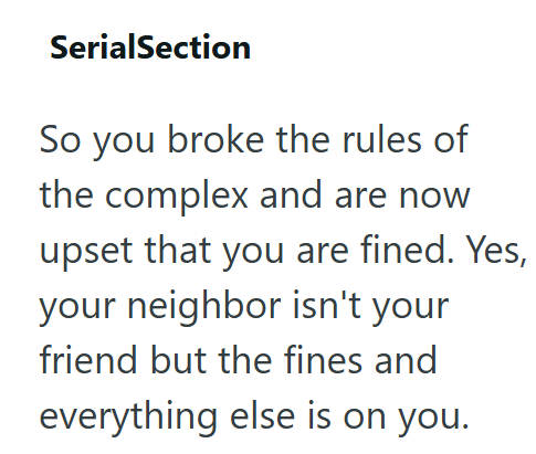 SerialSection So you broke the rules of the complex and are now upset that you are fined. Yes, your neighbor isn't your friend but the fines and everything else is on you.