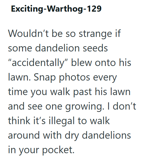 Exciting-Warthog-129 Wouldn't be so strange if some dandelion seeds "accidentally" blew onto his lawn. Snap photos every time you walk past his lawn and see one growing. I don't think it's illegal to walk around with dry dandelions in your pocket.