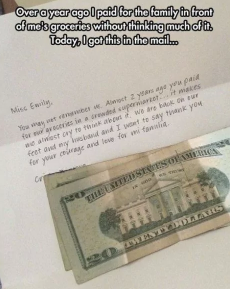 Over a year ago I paid for the family in front of me's groceries without thinking much of it. Today, I got this in the mail... Miss Emily. You may not remember us. Almost 2 years ago you paid for our groceries in a crowded supermarket... it makes we almost cry to think about it. We are back on our feet and my husband and I want to say thank you for your courage and love for mi familia. Cr THE UNITED STATES OF AMERICA IN GOD WE TRUST 20 TWENTY DOLLARS