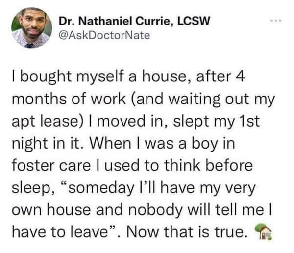 Dr. Nathaniel Currie, LCSW @AskDoctorNate I bought myself a house, after 4 months of work (and waiting out my apt lease) I moved in, slept my 1st night in it. When I was a boy in foster care I used to think before sleep, "someday I'll have my very own house and nobody will tell me I have to leave". Now that is true.