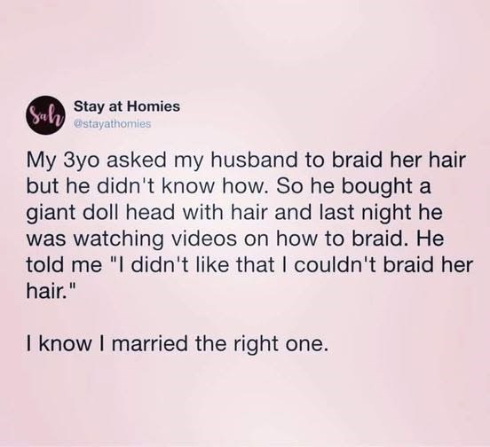 Sah Stay at Homies @stayathomies My 3yo asked my husband to braid her hair but he didn't know how. So he bought a giant doll head with hair and last night he was watching videos on how to braid. He told me "I didn't like that I couldn't braid her hair." I know I married the right one.