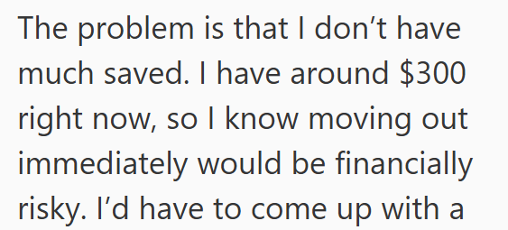 The problem is that I don't have much saved. I have around $300 right now, so I know moving out immediately would be financially risky. I'd have to come up with a