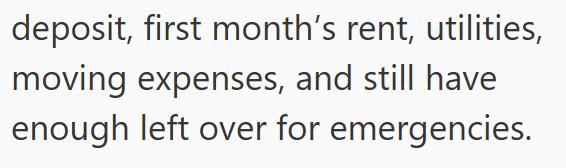 deposit, first month's rent, utilities, moving expenses, and still have enough left over for emergencies.