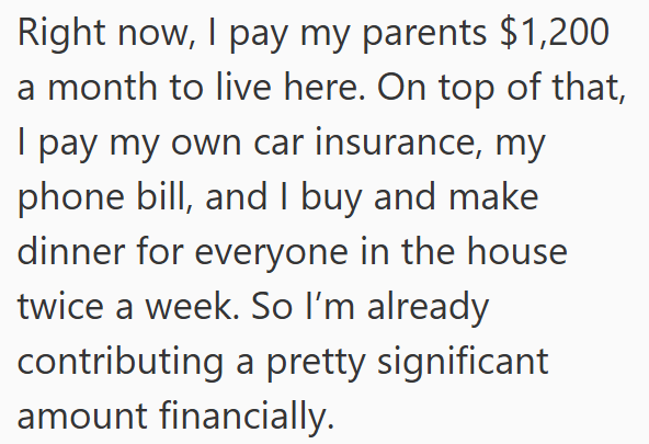 Right now, I pay my parents $1,200 a month to live here. On top of that, I pay my own car insurance, my phone bill, and I buy and make dinner for everyone in the house twice a week. So I'm already contributing a pretty significant amount financially.