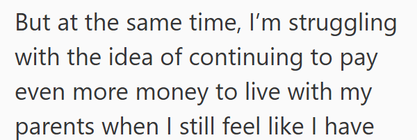 But at the same time, I'm struggling with the idea of continuing to pay even more money to live with my parents when I still feel like I have
