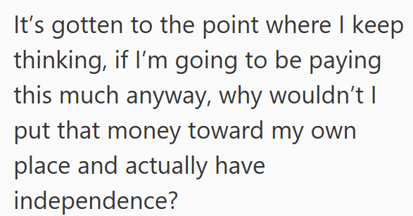 It's gotten to the point where I keep thinking, if I'm going to be paying this much anyway, why wouldn't I put that money toward my own place and actually have independence?