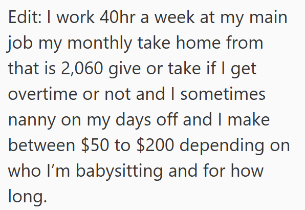 Edit: I work 40hr a week at my main job my monthly take home from that is 2,060 give or take if I get overtime or not and I sometimes nanny on my days off and I make between $50 to $200 depending on who I'm babysitting and for how long.