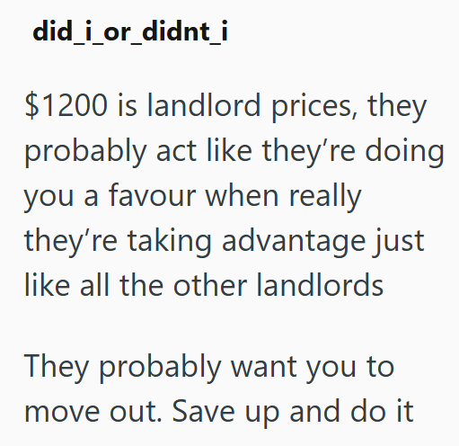 did_i_or_didnt_i $1200 is landlord prices, they probably act like they're doing you a favour when really they're taking advantage just like all the other landlords They probably want you to move out. Save up and do it