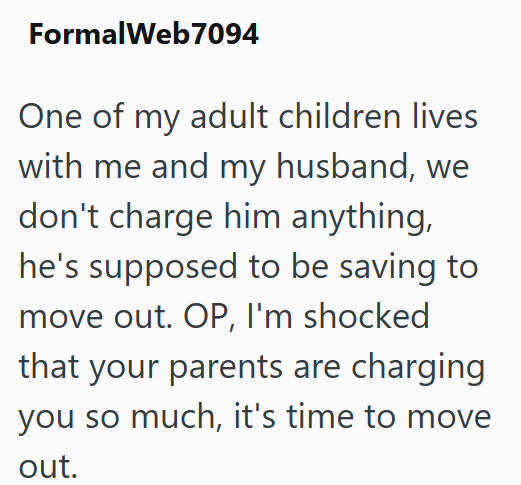 FormalWeb7094 One of my adult children lives with me and my husband, we don't charge him anything, he's supposed to be saving to move out. OP, I'm shocked that your parents are charging you so much, it's time to move out.