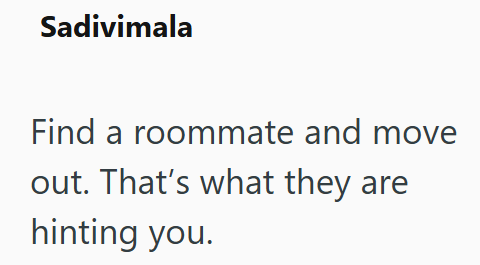 Sadivimala Find a roommate and move out. That's what they are hinting you.