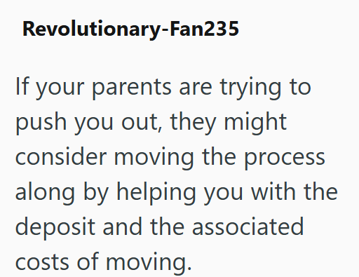Revolutionary-Fan235 If your parents are trying to push you out, they might consider moving the process along by helping you with the deposit and the associated costs of moving.