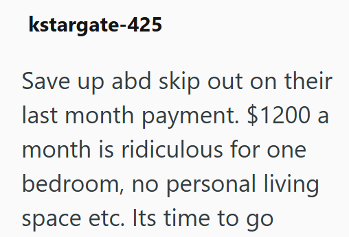 kstargate-425 Save up abd skip out on their last month payment. $1200 a month is ridiculous for one bedroom, no personal living space etc. Its time to go