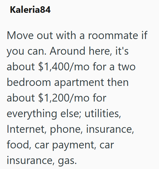 Kaleria84 Move out with a roommate if you can. Around here, it's about $1,400/mo for a two bedroom apartment then about $1,200/mo for everything else; utilities, Internet, phone, insurance, food, car payment, car insurance, gas.