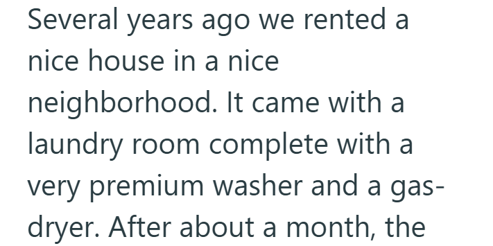 Several years ago we rented a nice house in a nice neighborhood. It came with a laundry room complete with a very premium washer and a gas- dryer. After about a month, the