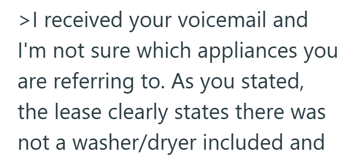 >I received your voicemail and I'm not sure which appliances you are referring to. As you stated, the lease clearly states there was not a washer/dryer included and