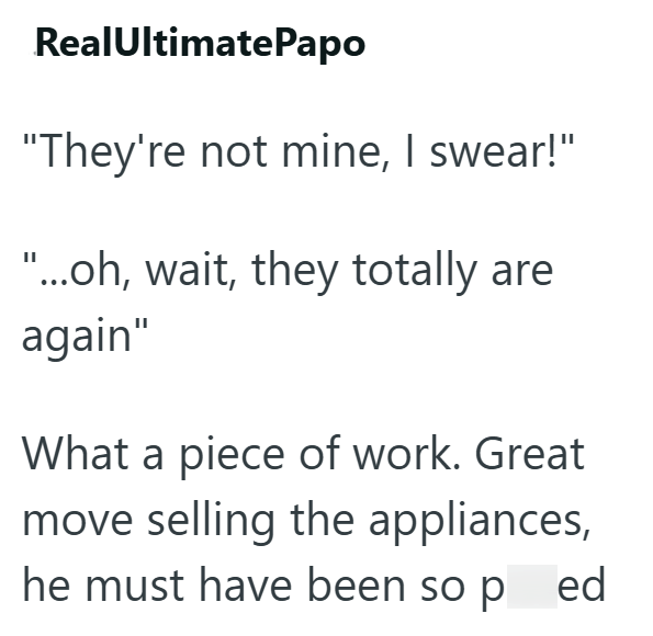 RealUltimatePapo "They're not mine, I swear!" "...oh, wait, they totally are again" What a piece of work. Great move selling the appliances, he must have been so ped