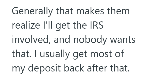 Generally that makes them realize I'll get the IRS involved, and nobody wants that. I usually get most of my deposit back after that.
