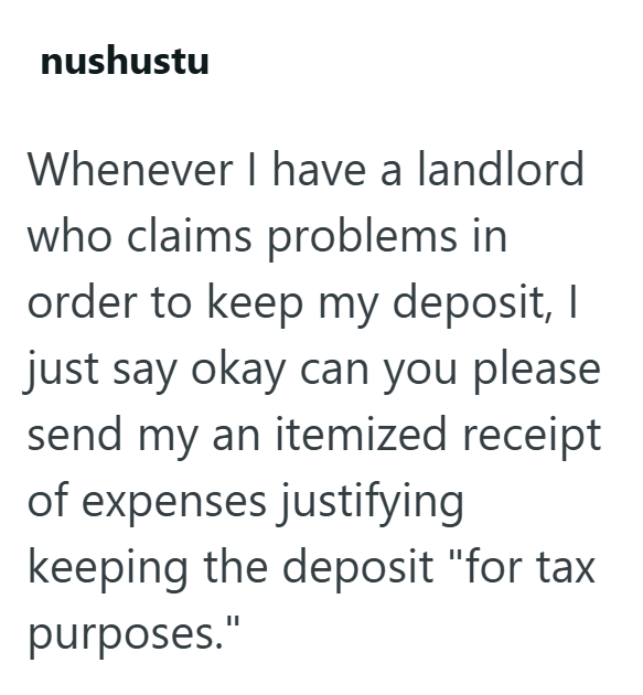 nushustu Whenever I have a landlord who claims problems in order to keep my deposit, I just say okay can you please send my an itemized receipt of expenses justifying keeping the deposit "for tax purposes."