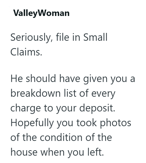 ValleyWoman Seriously, file in Small Claims. He should have given you a breakdown list of every charge to your deposit. Hopefully you took photos of the condition of the house when you left.