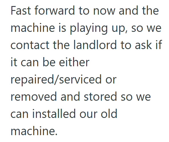 Fast forward to now and the machine is playing up, so we contact the landlord to ask if it can be either repaired/serviced or removed and stored so we can installed our old machine.