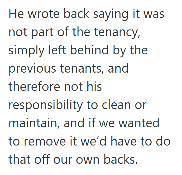 He wrote back saying it was not part of the tenancy, simply left behind by the previous tenants, and therefore not his responsibility to clean or maintain, and if we wanted to remove it we'd have to do that off our own backs.