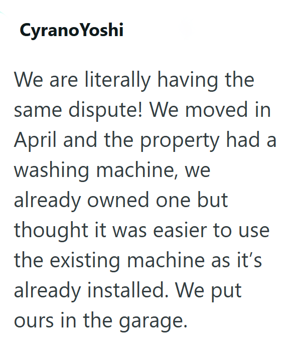 Cyrano Yoshi We are literally having the same dispute! We moved in April and the property had a washing machine, we already owned one but thought it was easier to use the existing machine as it's already installed. We put ours in the garage.