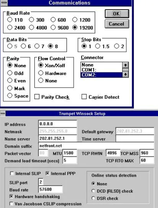 Communications Baud Rate OK 110 300 600 1200 Cancel 2400 4800 9600 19200 Data Bits Stop Bits Os O 6 07 8 1 1.5 2 FParity Flow Control Connector None Xon/Xoff None CDM1: Odd Hardware COM2: Even None Mark Space Parity Check Carrier Detect Trumpet Winsock Setup IP address 0.0.0.0 Netmask 255.255.255.0 Name server 202.81.252.1 Default gateway 202.81.252.3 Time server Domain suffix netfront.net Packet vector 00 MTU 1500 TCP RWIN 4096 TCP MSS 960 Demand load timeout (secs) 5 TCP RTO MAX 60 Internal SL