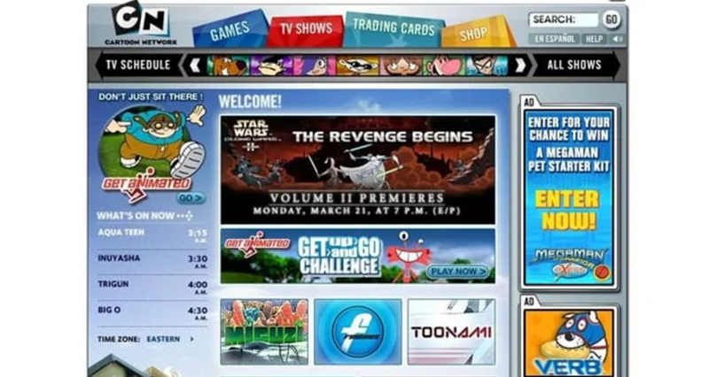 CN CARTOON NETWORK TV SCHEDULE GAMES TV SHOWS TRADING CARDS SHOP SEARCH: EN ESPAÑOL HELP ALL SHOWS DON'T JUST SIT THERE GO-> GET ANIMATED WHAT'S ON NOW. 3:15 AM 3:30 AQUA TEEN INUYASHA AM TRIGUN 4:00 A.M. BIG O 4:30 AM WELCOME! STAR.. WARS AS THE REVENGE BEGINS VOLUME 11 PREMIERES MONDAY, MARCH 21, AT 7 P.M. (E/P) CarMATED GET GO and CHALLENGE ENTER FOR YOUR CHANCE TO WIN A MEGAMAN PET STARTER KIT PLAY NOW> AD TOONAMI ENTER NOW! MEGAMAN TIME ZONE: EASTERN > VERB GO
