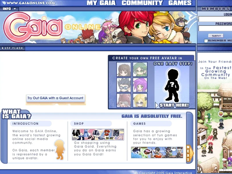 WWW.GAIAONLINE.COM MY GAIA COMMUNITY GAMES MEMBERS INFO Colo USE FLASH ONLINE Try Out GAIA with a Guest Account LOGIN PASSWORD SUBMIT REMEMBER ME CREATE YOUR OWN FREE AVATAR IN ONE EASY STEP! Join Your Friends In The Fastest Growing Community On The Web! WHAT IS GAIA? INTRODUCTION Welcome to GAIA Online, the world's fastest growing online social media community. On Gaia, each member is represented by a unique avatar. SHOP Go shopping using Gaia Gold. Everything you do on Gaia earns you Gaia Gold