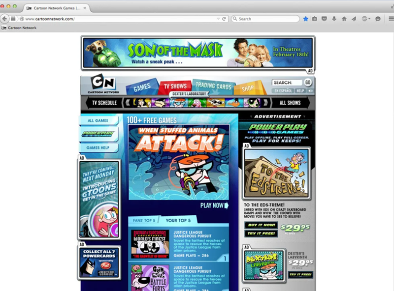 GN Cartoon Network Games ... x www.cartoonnetwork.com/ Cartoon Network AD SON OF THE MASK Watch a sneak peak... Search In Theatres February 18th! CN CARTOON NETWORK TV SCHEDULE ALL GAMES GAMES HELP GAMES S TV SHOWS TRADING CARDS DEXTER'S LABORATORY 100+ FREE GAMES WHEN STUFFED ANIMALS ATTACK! SEARCH: SHOP GO EN ESPAÑOL HELP ALL SHOWS ADVERTISEMENT POWER PLAY GAMES PLAY OFFLINE. PLAY FULL-SCREEN. PLAY FOR KEEPS! THEY'RE COMING... NEXT MONDAY INTRODUCING GTOONS GET IN THE GAME TO THE AD COLLECT AL