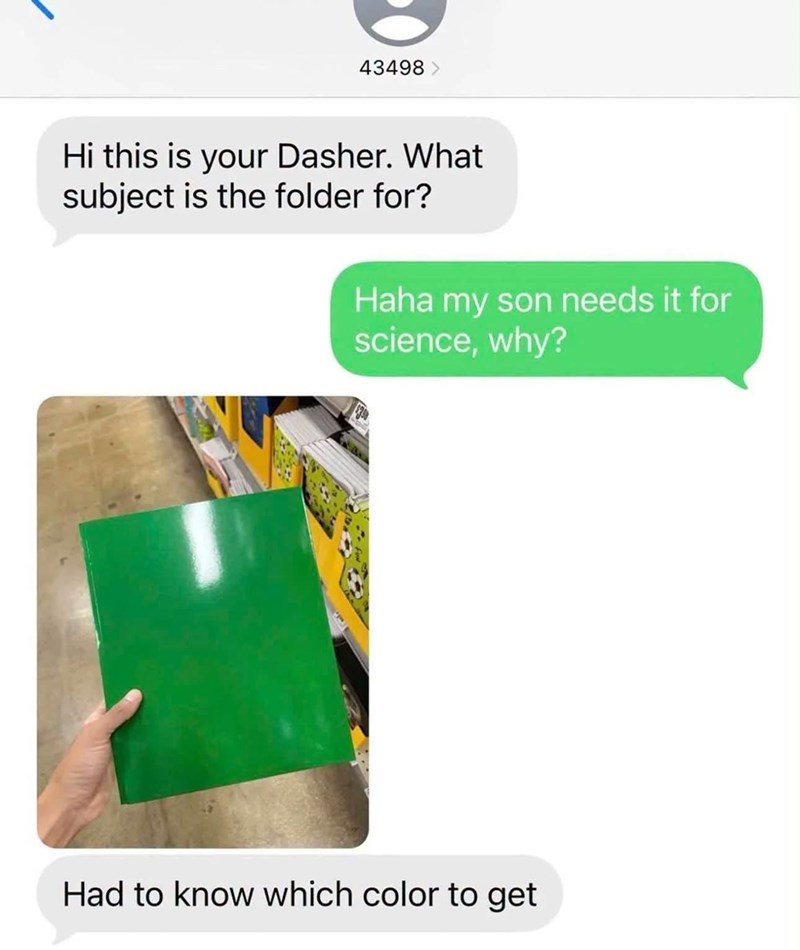 43498 > Hi this is your Dasher. What subject is the folder for? Haha my son needs it for science, why? Had to know which color to get