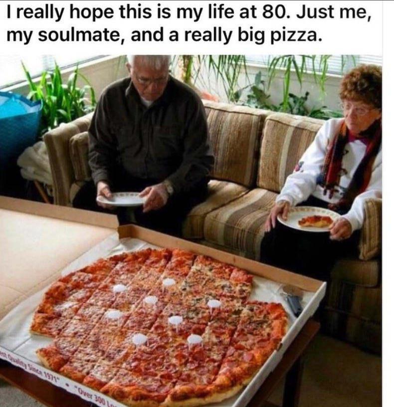 I really hope this is my life at 80. Just me, my soulmate, and a really big pizza. Quality Since 1971 "Over 300