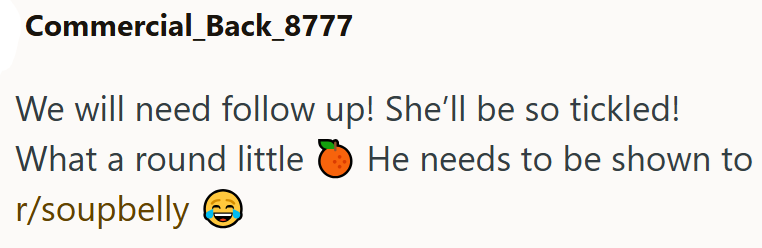 Commercial_Back_8777 We will need follow up! She'll be so tickled! What a round little ε He needs to be shown to r/soupbelly