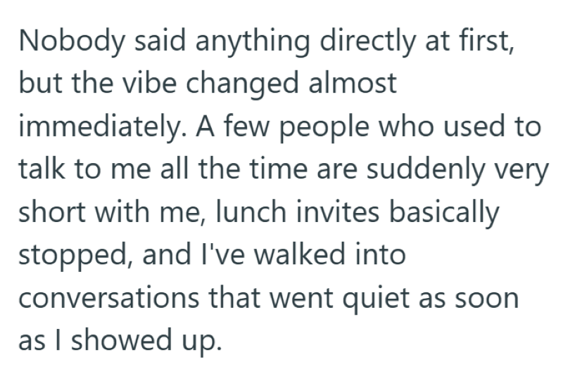 Nobody said anything directly at first, but the vibe changed almost immediately. A few people who used to talk to me all the time are suddenly very short with me, lunch invites basically stopped, and I've walked into conversations that went quiet as soon as I showed up.