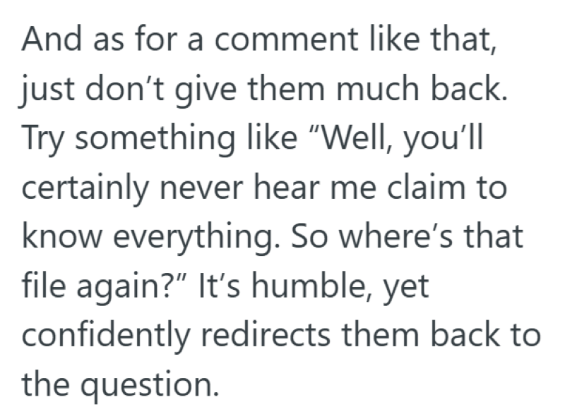 And as for a comment like that, just don't give them much back. Try something like "Well, you'll certainly never hear me claim to know everything. So where's that file again?" It's humble, yet confidently redirects them back to the question.