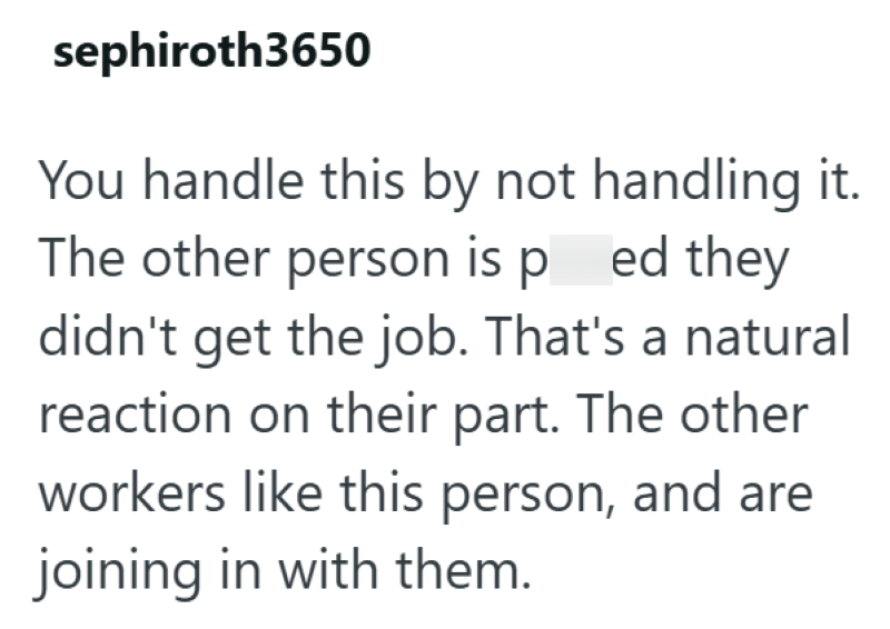 sephiroth3650 You handle this by not handling it. The other person is pred they didn't get the job. That's a natural reaction on their part. The other workers like this person, and are joining in with them.