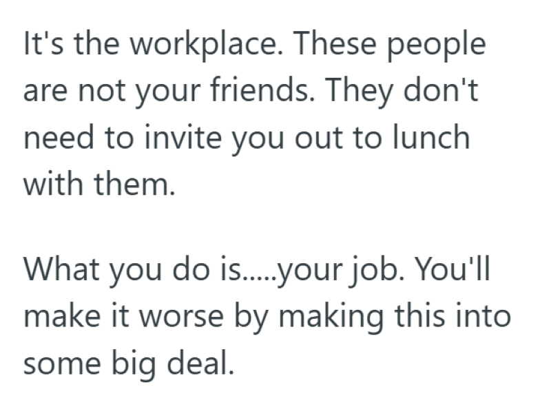 It's the workplace. These people are not your friends. They don't need to invite you out to lunch with them. What you do is......your job. You'll make it worse by making this into some big deal.