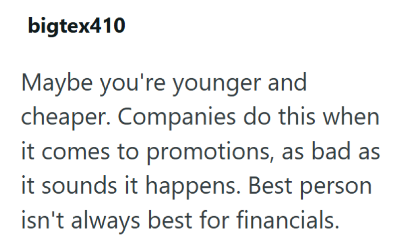 bigtex410 Maybe you're younger and cheaper. Companies do this when it comes to promotions, as bad as it sounds it happens. Best person isn't always best for financials.