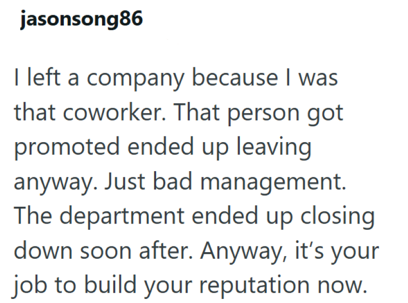 jasonsong86 I left a company because I was that coworker. That person got promoted ended up leaving anyway. Just bad management. The department ended up closing down soon after. Anyway, it's your job to build your reputation now.